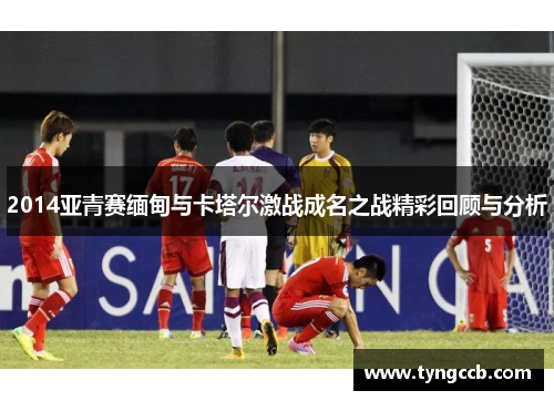 2014亚青赛缅甸与卡塔尔激战成名之战精彩回顾与分析
