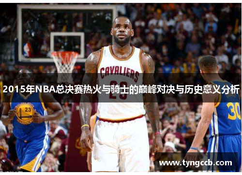 2015年NBA总决赛热火与骑士的巅峰对决与历史意义分析