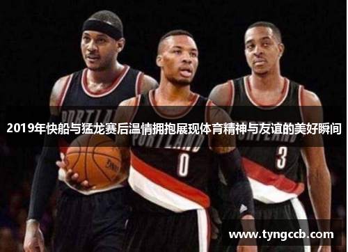 2019年快船与猛龙赛后温情拥抱展现体育精神与友谊的美好瞬间