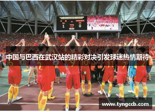 中国与巴西在武汉站的精彩对决引发球迷热情期待