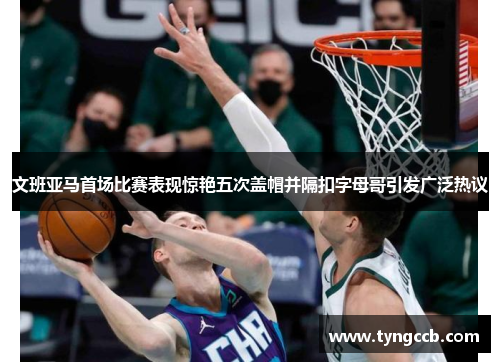 文班亚马首场比赛表现惊艳五次盖帽并隔扣字母哥引发广泛热议